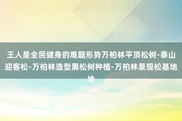 王人是全民健身的难题形势万柏林平顶松树-泰山迎客松-万柏林造型黑松树种植-万柏林景观松基地